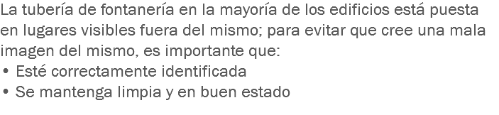 La tubería de fontanería en la mayoría de los edificios está puesta en lugares visibles fuera del mismo; para evitar que cree una mala imagen del mismo, es importante que:
• Esté correctamente identificada
• Se mantenga limpia y en buen estado
