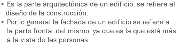 • Es la parte arquitectónica de un edificio, se refiere al diseño de la construcción.
• Por lo general la fachada de un edificio se refiere a la parte frontal del mismo, ya que es la que está más a la vista de las personas.
