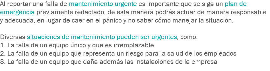 Al reportar una falla de mantenimiento urgente es importante que se siga un plan de emergencia previamente redactado, de esta manera podrás actuar de manera responsable y adecuada, en lugar de caer en el pánico y no saber cómo manejar la situación. Diversas situaciones de mantenimiento pueden ser urgentes, como:
1. La falla de un equipo único y que es irremplazable
2. La falla de un equipo que representa un riesgo para la salud de los empleados
3. La falla de un equipo que daña además las instalaciones de la empresa
