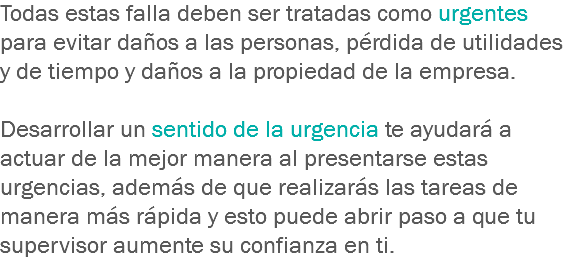 Todas estas falla deben ser tratadas como urgentes para evitar daños a las personas, pérdida de utilidades y de tiempo y daños a la propiedad de la empresa. Desarrollar un sentido de la urgencia te ayudará a actuar de la mejor manera al presentarse estas urgencias, además de que realizarás las tareas de manera más rápida y esto puede abrir paso a que tu supervisor aumente su confianza en ti.
