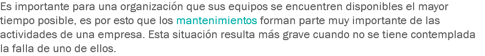 Es importante para una organización que sus equipos se encuentren disponibles el mayor tiempo posible, es por esto que los mantenimientos forman parte muy importante de las actividades de una empresa. Esta situación resulta más grave cuando no se tiene contemplada la falla de uno de ellos.