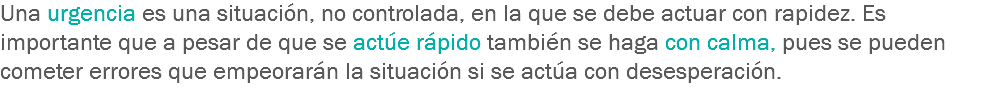 Una urgencia es una situación, no controlada, en la que se debe actuar con rapidez. Es importante que a pesar de que se actúe rápido también se haga con calma, pues se pueden cometer errores que empeorarán la situación si se actúa con desesperación.