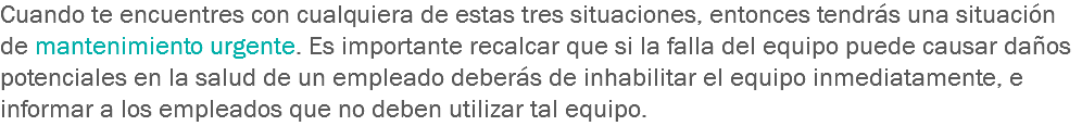 Cuando te encuentres con cualquiera de estas tres situaciones, entonces tendrás una situación de mantenimiento urgente. Es importante recalcar que si la falla del equipo puede causar daños potenciales en la salud de un empleado deberás de inhabilitar el equipo inmediatamente, e informar a los empleados que no deben utilizar tal equipo.