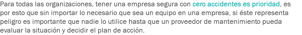 Para todas las organizaciones, tener una empresa segura con cero accidentes es prioridad, es por esto que sin importar lo necesario que sea un equipo en una empresa, si éste representa peligro es importante que nadie lo utilice hasta que un proveedor de mantenimiento pueda evaluar la situación y decidir el plan de acción.