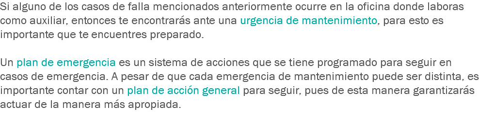 Si alguno de los casos de falla mencionados anteriormente ocurre en la oficina donde laboras como auxiliar, entonces te encontrarás ante una urgencia de mantenimiento, para esto es importante que te encuentres preparado. Un plan de emergencia es un sistema de acciones que se tiene programado para seguir en casos de emergencia. A pesar de que cada emergencia de mantenimiento puede ser distinta, es importante contar con un plan de acción general para seguir, pues de esta manera garantizarás actuar de la manera más apropiada.
