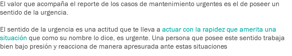 El valor que acompaña el reporte de los casos de mantenimiento urgentes es el de poseer un sentido de la urgencia. El sentido de la urgencia es una actitud que te lleva a actuar con la rapidez que amerita una situación que como su nombre lo dice, es urgente. Una persona que posee este sentido trabaja bien bajo presión y reacciona de manera apresurada ante estas situaciones
