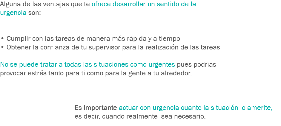 Alguna de las ventajas que te ofrece desarrollar un sentido de la urgencia son: • Cumplir con las tareas de manera más rápida y a tiempo
• Obtener la confianza de tu supervisor para la realización de las tareas No se puede tratar a todas las situaciones como urgentes pues podrías provocar estrés tanto para ti como para la gente a tu alrededor. Es importante actuar con urgencia cuanto la situación lo amerite, es decir, cuando realmente sea necesario.
