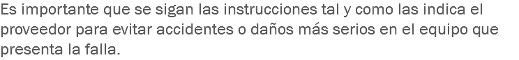 Es importante que se sigan las instrucciones tal y como las indica el proveedor para evitar accidentes o daños más serios en el equipo que presenta la falla.