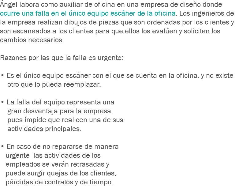 Ángel labora como auxiliar de oficina en una empresa de diseño donde ocurre una falla en el único equipo escáner de la oficina. Los ingenieros de la empresa realizan dibujos de piezas que son ordenadas por los clientes y son escaneados a los clientes para que ellos los evalúen y soliciten los cambios necesarios. Razones por las que la falla es urgente: • Es el único equipo escáner con el que se cuenta en la oficina, y no existe otro que lo pueda reemplazar. • La falla del equipo representa una gran desventaja para la empresa pues impide que realicen una de sus actividades principales. • En caso de no repararse de manera urgente las actividades de los empleados se verán retrasadas y puede surgir quejas de los clientes, pérdidas de contratos y de tiempo.
