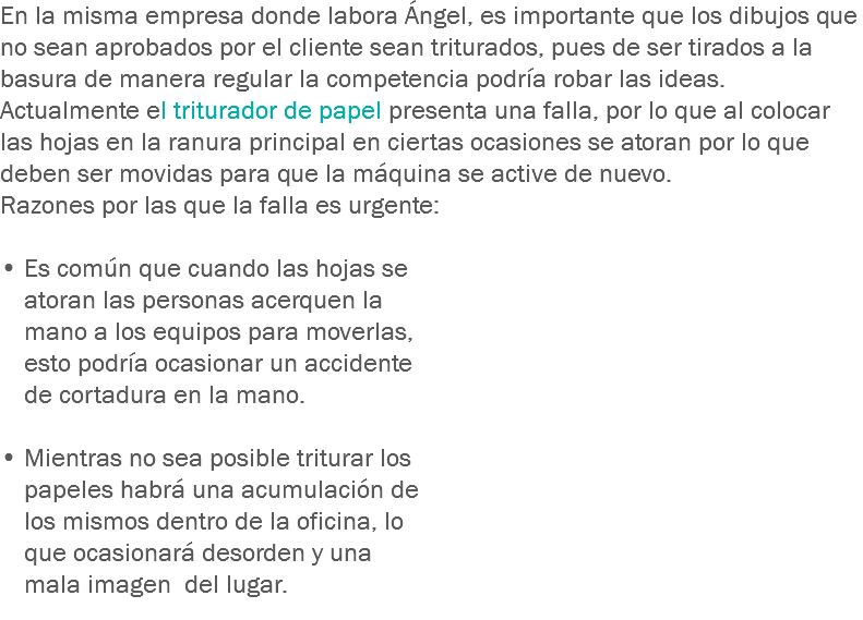 En la misma empresa donde labora Ángel, es importante que los dibujos que no sean aprobados por el cliente sean triturados, pues de ser tirados a la basura de manera regular la competencia podría robar las ideas.
Actualmente el triturador de papel presenta una falla, por lo que al colocar las hojas en la ranura principal en ciertas ocasiones se atoran por lo que deben ser movidas para que la máquina se active de nuevo.
Razones por las que la falla es urgente: • Es común que cuando las hojas se atoran las personas acerquen la mano a los equipos para moverlas, esto podría ocasionar un accidente de cortadura en la mano. • Mientras no sea posible triturar los papeles habrá una acumulación de los mismos dentro de la oficina, lo que ocasionará desorden y una mala imagen del lugar.
