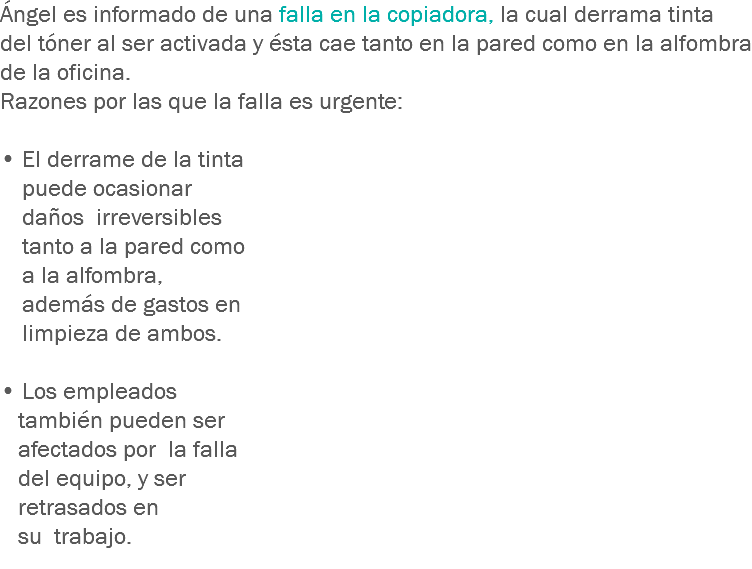 Ángel es informado de una falla en la copiadora, la cual derrama tinta del tóner al ser activada y ésta cae tanto en la pared como en la alfombra de la oficina. Razones por las que la falla es urgente: • El derrame de la tinta puede ocasionar daños irreversibles tanto a la pared como a la alfombra, además de gastos en limpieza de ambos. • Los empleados también pueden ser afectados por la falla del equipo, y ser retrasados en su trabajo. 