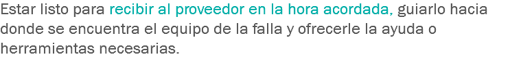 Estar listo para recibir al proveedor en la hora acordada, guiarlo hacia donde se encuentra el equipo de la falla y ofrecerle la ayuda o herramientas necesarias.