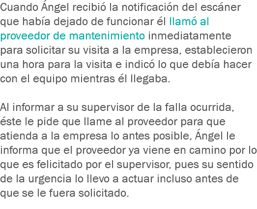 Cuando Ángel recibió la notificación del escáner que había dejado de funcionar él llamó al proveedor de mantenimiento inmediatamente para solicitar su visita a la empresa, establecieron una hora para la visita e indicó lo que debía hacer con el equipo mientras él llegaba. Al informar a su supervisor de la falla ocurrida, éste le pide que llame al proveedor para que atienda a la empresa lo antes posible, Ángel le informa que el proveedor ya viene en camino por lo que es felicitado por el supervisor, pues su sentido de la urgencia lo llevo a actuar incluso antes de que se le fuera solicitado. 