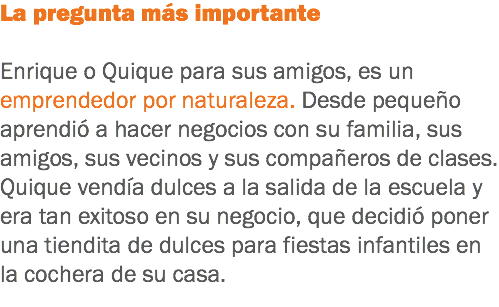 La pregunta más importante Enrique o Quique para sus amigos, es un emprendedor por naturaleza. Desde pequeño aprendió a hacer negocios con su familia, sus amigos, sus vecinos y sus compañeros de clases. Quique vendía dulces a la salida de la escuela y era tan exitoso en su negocio, que decidió poner una tiendita de dulces para fiestas infantiles en la cochera de su casa.
