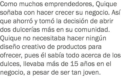 Como muchos emprendedores, Quique soñaba con hacer crecer su negocio. Así que ahorró y tomó la decisión de abrir dos dulcerías más en su comunidad. Quique no necesitaba hacer ningún diseño creativo de productos para ofrecer, pues él sabía todo acerca de los dulces, llevaba más de 15 años en el negocio, a pesar de ser tan joven.
