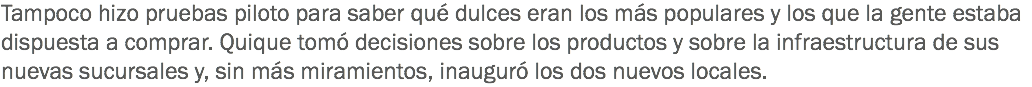 Tampoco hizo pruebas piloto para saber qué dulces eran los más populares y los que la gente estaba dispuesta a comprar. Quique tomó decisiones sobre los productos y sobre la infraestructura de sus nuevas sucursales y, sin más miramientos, inauguró los dos nuevos locales.