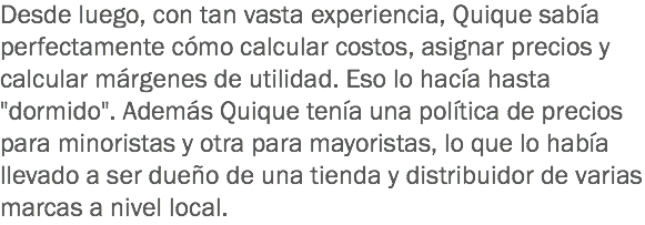 Desde luego, con tan vasta experiencia, Quique sabía perfectamente cómo calcular costos, asignar precios y calcular márgenes de utilidad. Eso lo hacía hasta "dormido". Además Quique tenía una política de precios para minoristas y otra para mayoristas, lo que lo había llevado a ser dueño de una tienda y distribuidor de varias marcas a nivel local.