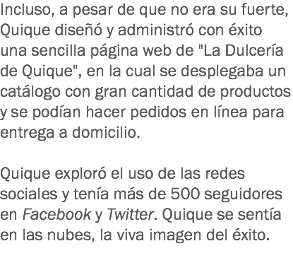 Incluso, a pesar de que no era su fuerte, Quique diseñó y administró con éxito una sencilla página web de "La Dulcería de Quique", en la cual se desplegaba un catálogo con gran cantidad de productos y se podían hacer pedidos en línea para entrega a domicilio. Quique exploró el uso de las redes sociales y tenía más de 500 seguidores en Facebook y Twitter. Quique se sentía en las nubes, la viva imagen del éxito.
