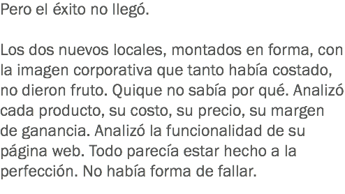 Pero el éxito no llegó. Los dos nuevos locales, montados en forma, con la imagen corporativa que tanto había costado, no dieron fruto. Quique no sabía por qué. Analizó cada producto, su costo, su precio, su margen de ganancia. Analizó la funcionalidad de su página web. Todo parecía estar hecho a la perfección. No había forma de fallar.
