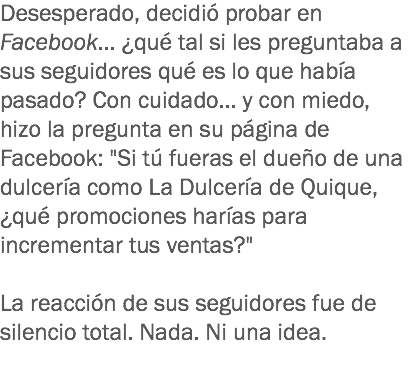 Desesperado, decidió probar en Facebook... ¿qué tal si les preguntaba a sus seguidores qué es lo que había pasado? Con cuidado... y con miedo, hizo la pregunta en su página de Facebook: "Si tú fueras el dueño de una dulcería como La Dulcería de Quique, ¿qué promociones harías para incrementar tus ventas?" La reacción de sus seguidores fue de silencio total. Nada. Ni una idea.
