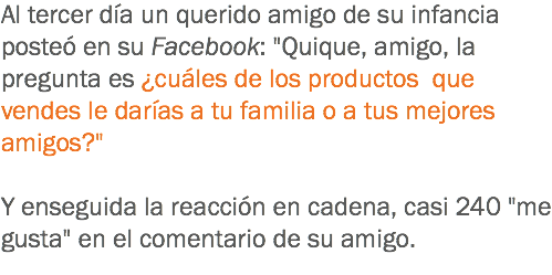 Al tercer día un querido amigo de su infancia posteó en su Facebook: "Quique, amigo, la pregunta es ¿cuáles de los productos que vendes le darías a tu familia o a tus mejores amigos?" Y enseguida la reacción en cadena, casi 240 "me gusta" en el comentario de su amigo.
