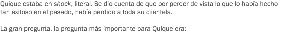 Quique estaba en shock, literal. Se dio cuenta de que por perder de vista lo que lo había hecho tan exitoso en el pasado, había perdido a toda su clientela. La gran pregunta, la pregunta más importante para Quique era:
