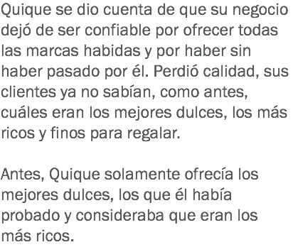 Quique se dio cuenta de que su negocio dejó de ser confiable por ofrecer todas las marcas habidas y por haber sin haber pasado por él. Perdió calidad, sus clientes ya no sabían, como antes, cuáles eran los mejores dulces, los más ricos y finos para regalar. Antes, Quique solamente ofrecía los mejores dulces, los que él había probado y consideraba que eran los más ricos.