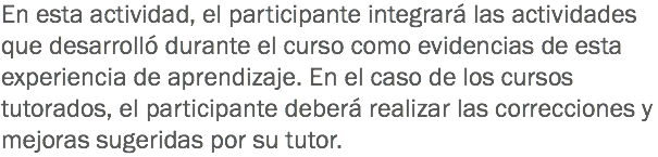 En esta actividad, el participante integrará las actividades que desarrolló durante el curso como evidencias de esta experiencia de aprendizaje. En el caso de los cursos tutorados, el participante deberá realizar las correcciones y mejoras sugeridas por su tutor.