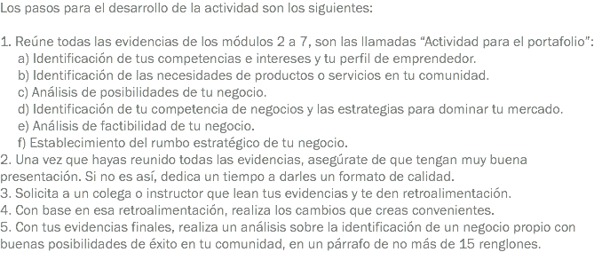 Los pasos para el desarrollo de la actividad son los siguientes: 1. Reúne todas las evidencias de los módulos 2 a 7, son las llamadas “Actividad para el portafolio”: a) Identificación de tus competencias e intereses y tu perfil de emprendedor. b) Identificación de las necesidades de productos o servicios en tu comunidad. c) Análisis de posibilidades de tu negocio. d) Identificación de tu competencia de negocios y las estrategias para dominar tu mercado. e) Análisis de factibilidad de tu negocio. f) Establecimiento del rumbo estratégico de tu negocio.
2. Una vez que hayas reunido todas las evidencias, asegúrate de que tengan muy buena presentación. Si no es así, dedica un tiempo a darles un formato de calidad.
3. Solicita a un colega o instructor que lean tus evidencias y te den retroalimentación.
4. Con base en esa retroalimentación, realiza los cambios que creas convenientes.
5. Con tus evidencias finales, realiza un análisis sobre la identificación de un negocio propio con buenas posibilidades de éxito en tu comunidad, en un párrafo de no más de 15 renglones.
