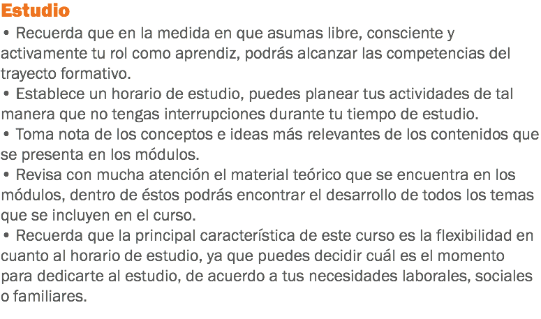 Estudio • Recuerda que en la medida en que asumas libre, consciente y activamente tu rol como aprendiz, podrás alcanzar las competencias del trayecto formativo. • Establece un horario de estudio, puedes planear tus actividades de tal manera que no tengas interrupciones durante tu tiempo de estudio. • Toma nota de los conceptos e ideas más relevantes de los contenidos que se presenta en los módulos. • Revisa con mucha atención el material teórico que se encuentra en los módulos, dentro de éstos podrás encontrar el desarrollo de todos los temas que se incluyen en el curso.
• Recuerda que la principal característica de este curso es la flexibilidad en cuanto al horario de estudio, ya que puedes decidir cuál es el momento para dedicarte al estudio, de acuerdo a tus necesidades laborales, sociales o familiares.
