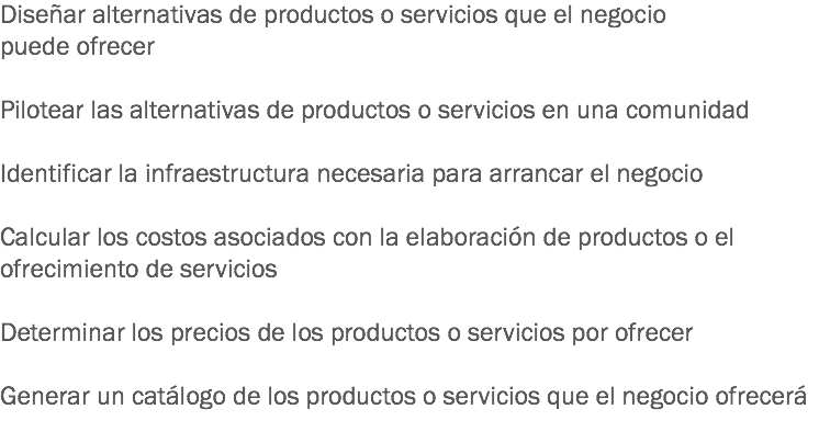 Diseñar alternativas de productos o servicios que el negocio puede ofrecer Pilotear las alternativas de productos o servicios en una comunidad Identificar la infraestructura necesaria para arrancar el negocio Calcular los costos asociados con la elaboración de productos o el ofrecimiento de servicios Determinar los precios de los productos o servicios por ofrecer Generar un catálogo de los productos o servicios que el negocio ofrecerá
