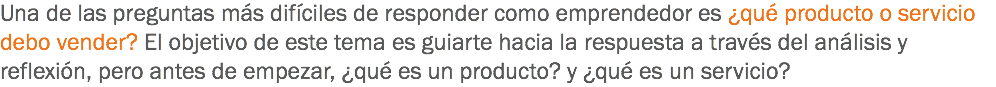 Una de las preguntas más difíciles de responder como emprendedor es ¿qué producto o servicio debo vender? El objetivo de este tema es guiarte hacia la respuesta a través del análisis y reflexión, pero antes de empezar, ¿qué es un producto? y ¿qué es un servicio?