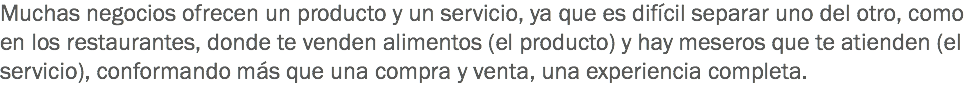 Muchas negocios ofrecen un producto y un servicio, ya que es difícil separar uno del otro, como en los restaurantes, donde te venden alimentos (el producto) y hay meseros que te atienden (el servicio), conformando más que una compra y venta, una experiencia completa.