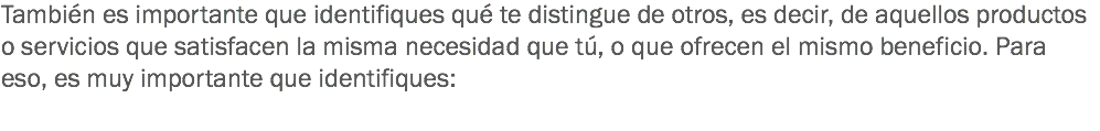 También es importante que identifiques qué te distingue de otros, es decir, de aquellos productos o servicios que satisfacen la misma necesidad que tú, o que ofrecen el mismo beneficio. Para eso, es muy importante que identifiques: