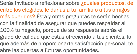 Serás invitado a reflexionar sobre ¿cuáles productos, de entre los elegidos, le darías a tu familia o a tus amigos más queridos? Ésta y otras preguntas te serán hechas con la finalidad de asegurar que puedes respaldar al 100% tu negocio, porque de su respuesta sabrás el grado de calidad que estás ofreciendo a tus clientes, lo que además de proporcionarte satisfacción personal, te abre las puertas a futuras oportunidades.