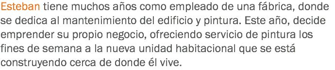 Esteban tiene muchos años como empleado de una fábrica, donde se dedica al mantenimiento del edificio y pintura. Este año, decide emprender su propio negocio, ofreciendo servicio de pintura los fines de semana a la nueva unidad habitacional que se está construyendo cerca de donde él vive.