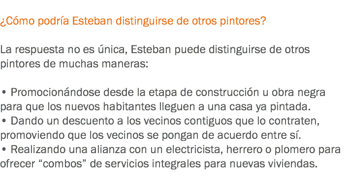 
¿Cómo podría Esteban distinguirse de otros pintores? La respuesta no es única, Esteban puede distinguirse de otros pintores de muchas maneras: • Promocionándose desde la etapa de construcción u obra negra para que los nuevos habitantes lleguen a una casa ya pintada.
• Dando un descuento a los vecinos contiguos que lo contraten, promoviendo que los vecinos se pongan de acuerdo entre sí.
• Realizando una alianza con un electricista, herrero o plomero para ofrecer “combos” de servicios integrales para nuevas viviendas. 