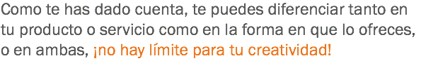 Como te has dado cuenta, te puedes diferenciar tanto en tu producto o servicio como en la forma en que lo ofreces, o en ambas, ¡no hay límite para tu creatividad!