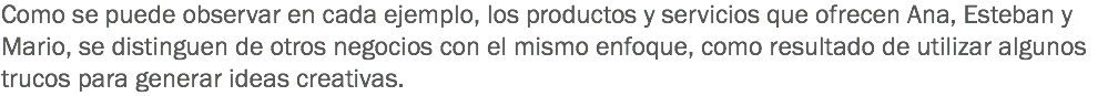 Como se puede observar en cada ejemplo, los productos y servicios que ofrecen Ana, Esteban y Mario, se distinguen de otros negocios con el mismo enfoque, como resultado de utilizar algunos trucos para generar ideas creativas.