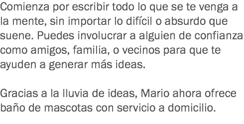 Comienza por escribir todo lo que se te venga a la mente, sin importar lo difícil o absurdo que suene. Puedes involucrar a alguien de confianza como amigos, familia, o vecinos para que te ayuden a generar más ideas. Gracias a la lluvia de ideas, Mario ahora ofrece baño de mascotas con servicio a domicilio.
