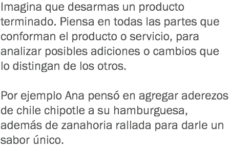 Imagina que desarmas un producto terminado. Piensa en todas las partes que conforman el producto o servicio, para analizar posibles adiciones o cambios que lo distingan de los otros. Por ejemplo Ana pensó en agregar aderezos de chile chipotle a su hamburguesa, además de zanahoria rallada para darle un sabor único.