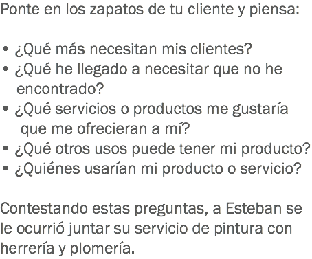 Ponte en los zapatos de tu cliente y piensa: • ¿Qué más necesitan mis clientes?
• ¿Qué he llegado a necesitar que no he encontrado?
• ¿Qué servicios o productos me gustaría que me ofrecieran a mí?
• ¿Qué otros usos puede tener mi producto?
• ¿Quiénes usarían mi producto o servicio? Contestando estas preguntas, a Esteban se le ocurrió juntar su servicio de pintura con herrería y plomería.