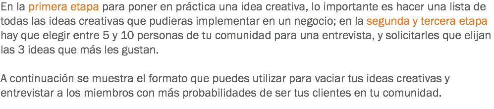 En la primera etapa para poner en práctica una idea creativa, lo importante es hacer una lista de todas las ideas creativas que pudieras implementar en un negocio; en la segunda y tercera etapa hay que elegir entre 5 y 10 personas de tu comunidad para una entrevista, y solicitarles que elijan las 3 ideas que más les gustan. A continuación se muestra el formato que puedes utilizar para vaciar tus ideas creativas y entrevistar a los miembros con más probabilidades de ser tus clientes en tu comunidad.
