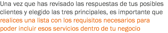 Una vez que has revisado las respuestas de tus posibles clientes y elegido las tres principales, es importante que realices una lista con los requisitos necesarios para poder incluir esos servicios dentro de tu negocio