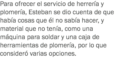 Para ofrecer el servicio de herrería y plomería, Esteban se dio cuenta de que había cosas que él no sabía hacer, y material que no tenía, como una máquina para soldar y una caja de herramientas de plomería, por lo que consideró varias opciones.