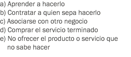 a) Aprender a hacerlo
b) Contratar a quien sepa hacerlo
c) Asociarse con otro negocio
d) Comprar el servicio terminado
e) No ofrecer el producto o servicio que no sabe hacer
