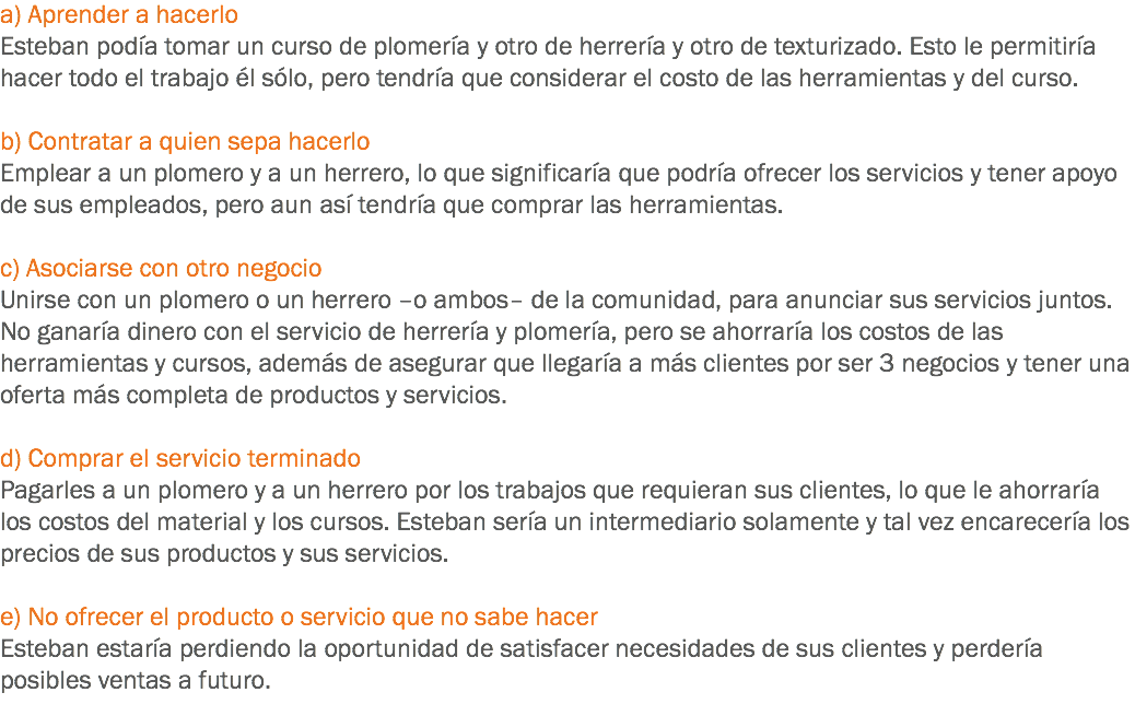 a) Aprender a hacerlo
Esteban podía tomar un curso de plomería y otro de herrería y otro de texturizado. Esto le permitiría hacer todo el trabajo él sólo, pero tendría que considerar el costo de las herramientas y del curso. b) Contratar a quien sepa hacerlo
Emplear a un plomero y a un herrero, lo que significaría que podría ofrecer los servicios y tener apoyo de sus empleados, pero aun así tendría que comprar las herramientas. c) Asociarse con otro negocio
Unirse con un plomero o un herrero –o ambos– de la comunidad, para anunciar sus servicios juntos. No ganaría dinero con el servicio de herrería y plomería, pero se ahorraría los costos de las herramientas y cursos, además de asegurar que llegaría a más clientes por ser 3 negocios y tener una oferta más completa de productos y servicios. d) Comprar el servicio terminado
Pagarles a un plomero y a un herrero por los trabajos que requieran sus clientes, lo que le ahorraría los costos del material y los cursos. Esteban sería un intermediario solamente y tal vez encarecería los precios de sus productos y sus servicios. e) No ofrecer el producto o servicio que no sabe hacer
Esteban estaría perdiendo la oportunidad de satisfacer necesidades de sus clientes y perdería posibles ventas a futuro.
