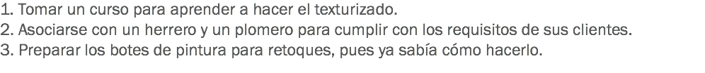 1. Tomar un curso para aprender a hacer el texturizado. 2. Asociarse con un herrero y un plomero para cumplir con los requisitos de sus clientes.
3. Preparar los botes de pintura para retoques, pues ya sabía cómo hacerlo. 