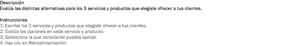 Descripción
Evalúa las distintas alternativas para los 3 servicios y productos que elegiste ofrecer a tus clientes. Instrucciones
1. Escribe los 3 servicios y productos que elegiste ofrecer a tus clientes. 2. Evalúa las opciones en cada servicio y producto. 3. Selecciona la que consideres puedes aplicar. 4. Haz clic en Retroalimentación. 