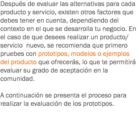 Después de evaluar las alternativas para cada producto y servicio, existen otros factores que debes tener en cuenta, dependiendo del contexto en el que se desarrolla tu negocio. En el caso de que desees realizar un producto/servicio nuevo, se recomienda que primero pruebes con prototipos, modelos o ejemplos del producto que ofrecerás, lo que te permitirá evaluar su grado de aceptación en la comunidad. A continuación se presenta el proceso para realizar la evaluación de los prototipos. 